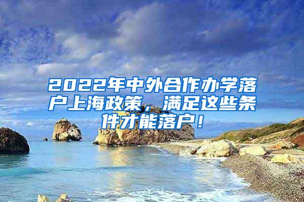 2022年中外合作办学落户上海政策，满足这些条件才能落户！