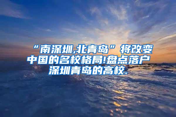 “南深圳,北青岛”将改变中国的名校格局!盘点落户深圳青岛的高校.