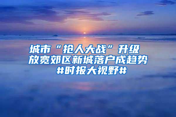 城市“抢人大战”升级 放宽郊区新城落户成趋势 #时报大视野#