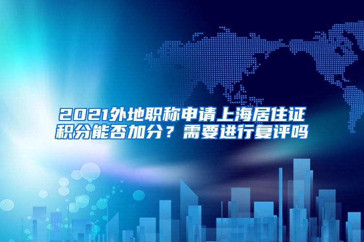 2021外地职称申请上海居住证积分能否加分？需要进行复评吗