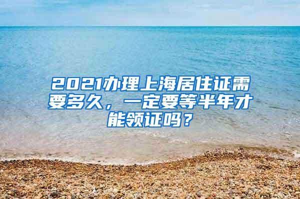 2021办理上海居住证需要多久，一定要等半年才能领证吗？