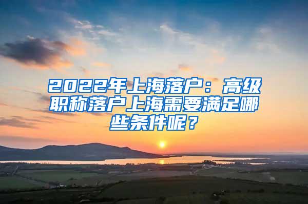 2022年上海落户：高级职称落户上海需要满足哪些条件呢？