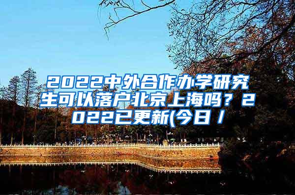 2022中外合作办学研究生可以落户北京上海吗？2022已更新(今日／