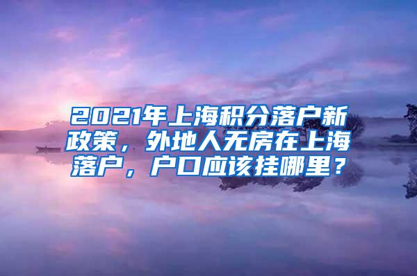 2021年上海积分落户新政策，外地人无房在上海落户，户口应该挂哪里？