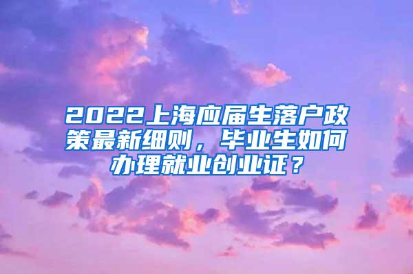 2022上海应届生落户政策最新细则，毕业生如何办理就业创业证？