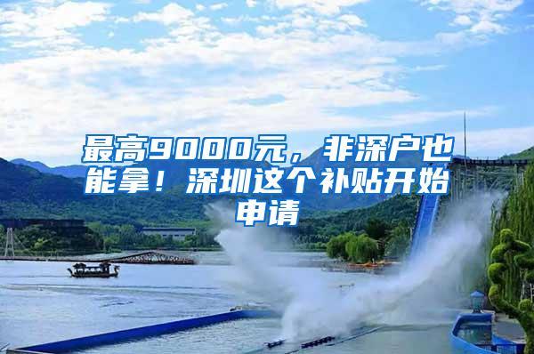 最高9000元，非深户也能拿！深圳这个补贴开始申请