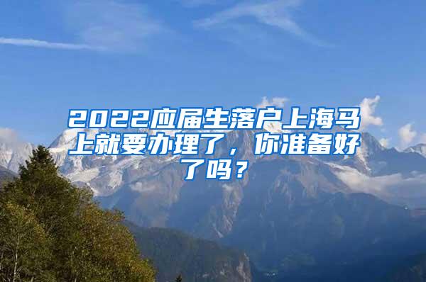 2022应届生落户上海马上就要办理了，你准备好了吗？
