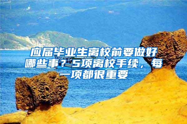 应届毕业生离校前要做好哪些事？5项离校手续，每一项都很重要