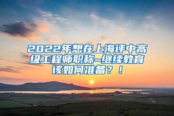 2022年想在上海评中高级工程师职称~继续教育该如何准备？！