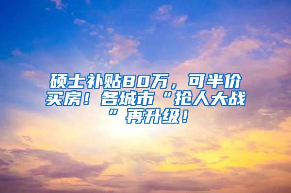 硕士补贴80万，可半价买房！各城市“抢人大战”再升级！