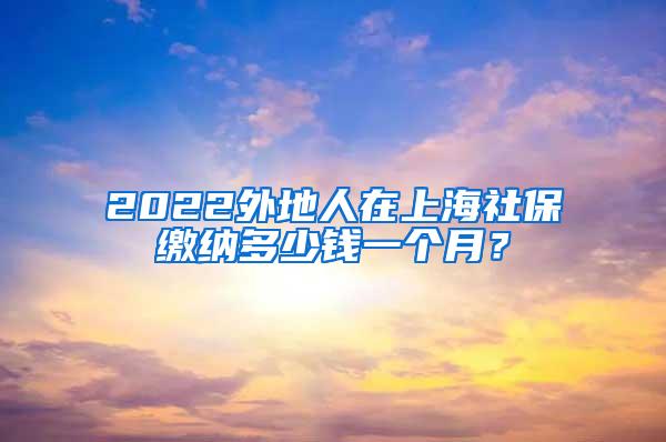 2022外地人在上海社保缴纳多少钱一个月？