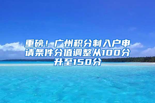 重磅！广州积分制入户申请条件分值调整从100分升至150分