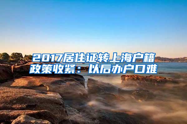 2017居住证转上海户籍政策收紧：以后办户口难