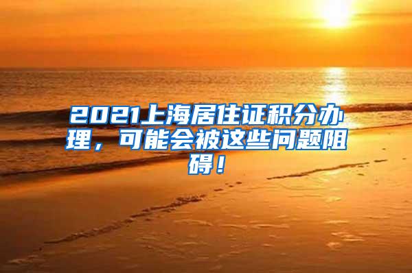 2021上海居住证积分办理，可能会被这些问题阻碍！