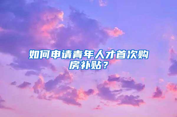 如何申请青年人才首次购房补贴？