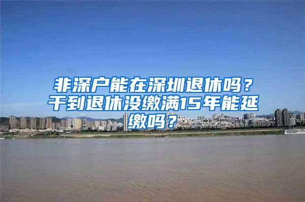 非深户能在深圳退休吗？干到退休没缴满15年能延缴吗？