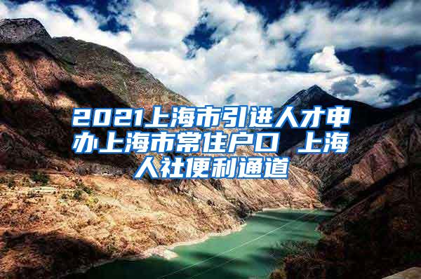 2021上海市引进人才申办上海市常住户口 上海人社便利通道