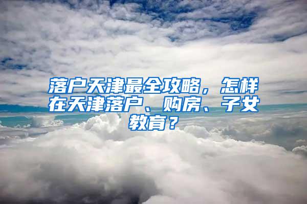 落户天津最全攻略，怎样在天津落户、购房、子女教育？