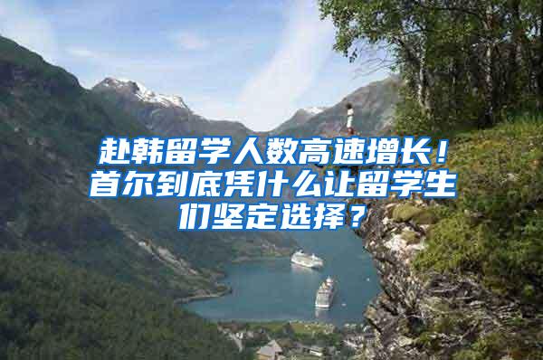 赴韩留学人数高速增长！首尔到底凭什么让留学生们坚定选择？