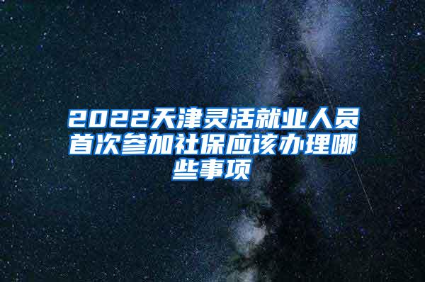2022天津灵活就业人员首次参加社保应该办理哪些事项