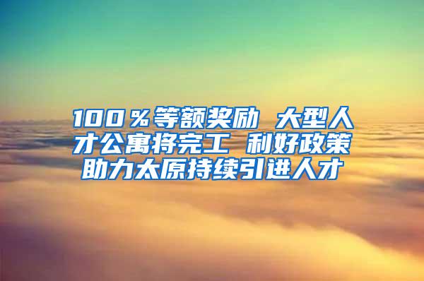 100％等额奖励 大型人才公寓将完工 利好政策助力太原持续引进人才