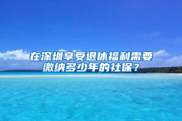 在深圳享受退休福利需要缴纳多少年的社保？