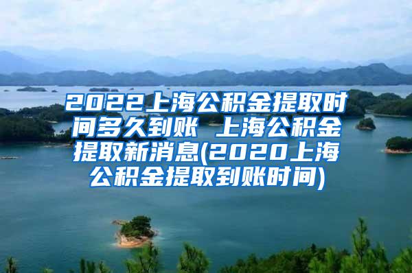 2022上海公积金提取时间多久到账 上海公积金提取新消息(2020上海公积金提取到账时间)