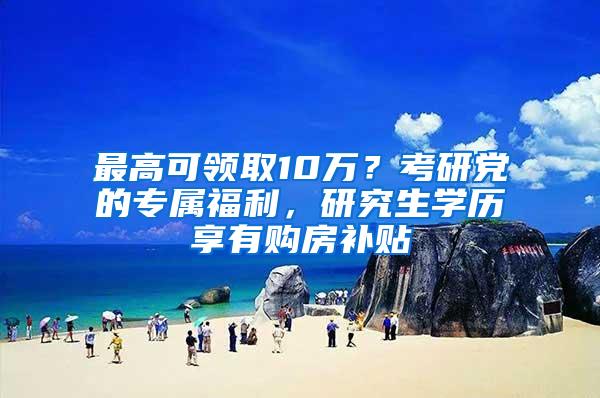 最高可领取10万？考研党的专属福利，研究生学历享有购房补贴