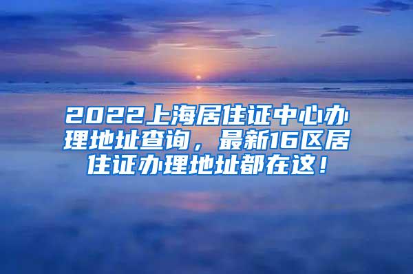 2022上海居住证中心办理地址查询，最新16区居住证办理地址都在这！