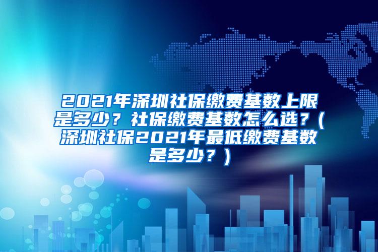 2021年深圳社保缴费基数上限是多少？社保缴费基数怎么选？(深圳社保2021年最低缴费基数是多少？)