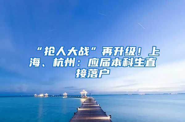 “抢人大战”再升级！上海、杭州：应届本科生直接落户