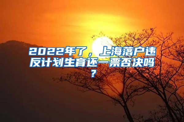 2022年了，上海落户违反计划生育还一票否决吗？