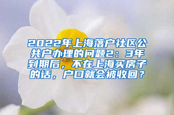 2022年上海落户社区公共户办理的问题2：3年到期后，不在上海买房子的话，户口就会被收回？