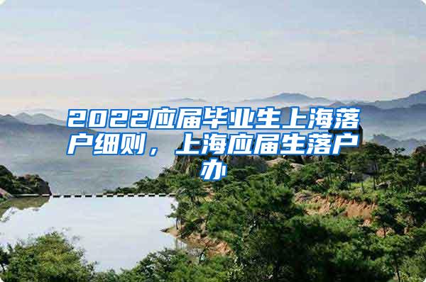 2022应届毕业生上海落户细则，上海应届生落户办