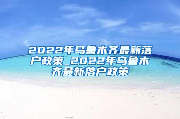 2022年乌鲁木齐最新落户政策_2022年乌鲁木齐最新落户政策