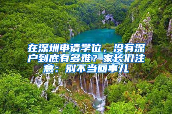 在深圳申请学位，没有深户到底有多难？家长们注意：别不当回事儿