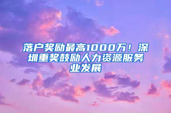 落户奖励最高1000万！深圳重奖鼓励人力资源服务业发展