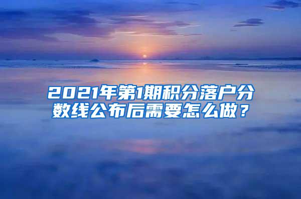 2021年第1期积分落户分数线公布后需要怎么做？
