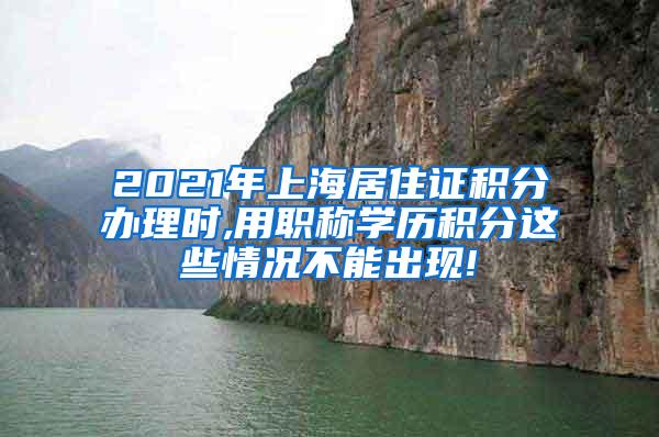 2021年上海居住证积分办理时,用职称学历积分这些情况不能出现!