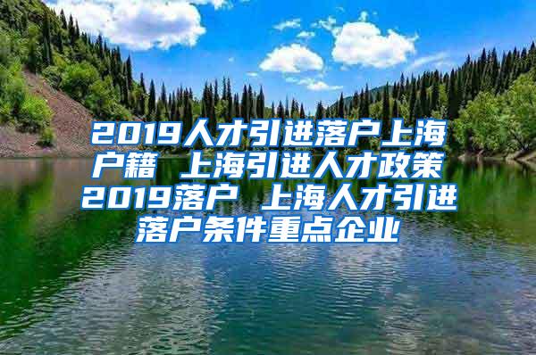 2019人才引进落户上海户籍 上海引进人才政策2019落户 上海人才引进落户条件重点企业