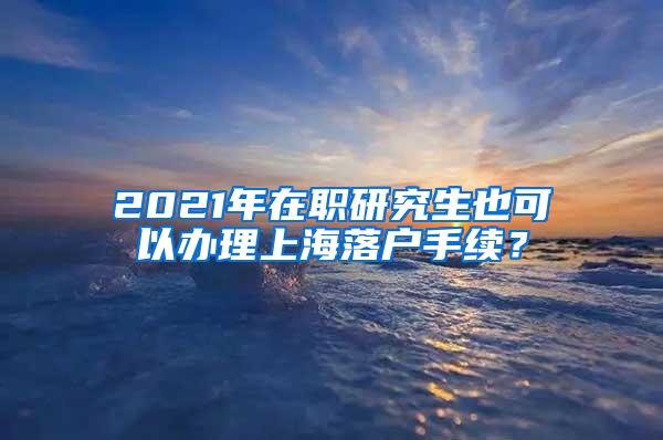 2021年在职研究生也可以办理上海落户手续？