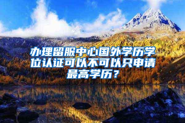 办理留服中心国外学历学位认证可以不可以只申请最高学历？