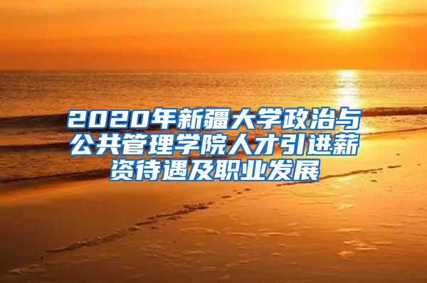 2020年新疆大学政治与公共管理学院人才引进薪资待遇及职业发展