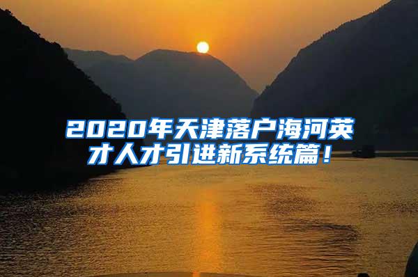 2020年天津落户海河英才人才引进新系统篇！