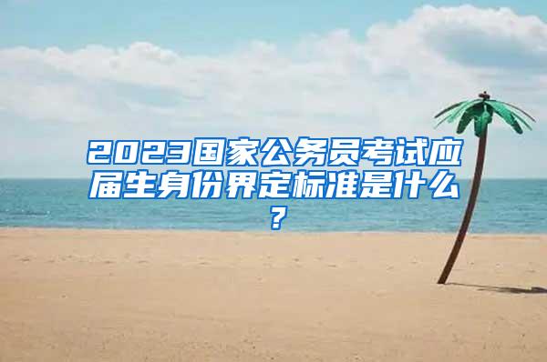 2023国家公务员考试应届生身份界定标准是什么？