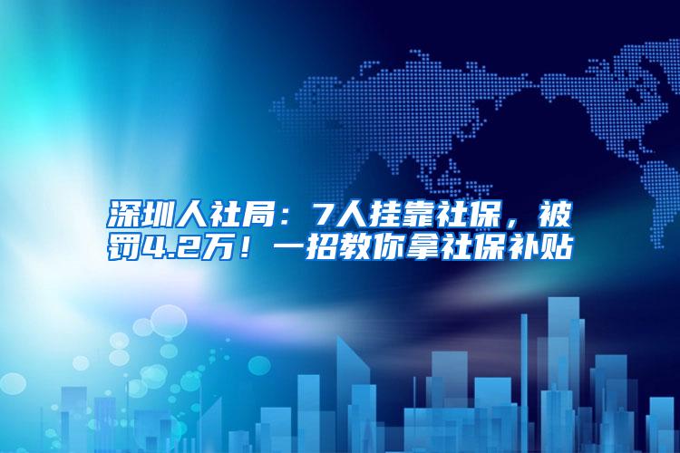 深圳人社局：7人挂靠社保，被罚4.2万！一招教你拿社保补贴