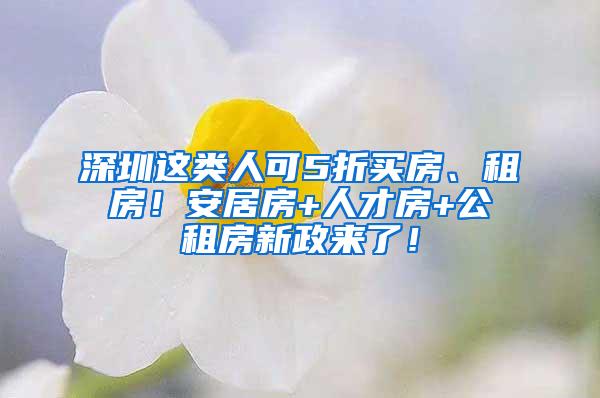 深圳这类人可5折买房、租房！安居房+人才房+公租房新政来了！