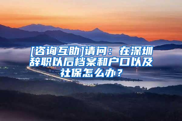 [咨询互助]请问：在深圳辞职以后档案和户口以及社保怎么办？
