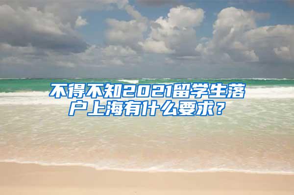 不得不知2021留学生落户上海有什么要求？