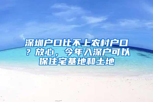 深圳户口比不上农村户口？放心，今年入深户可以保住宅基地和土地